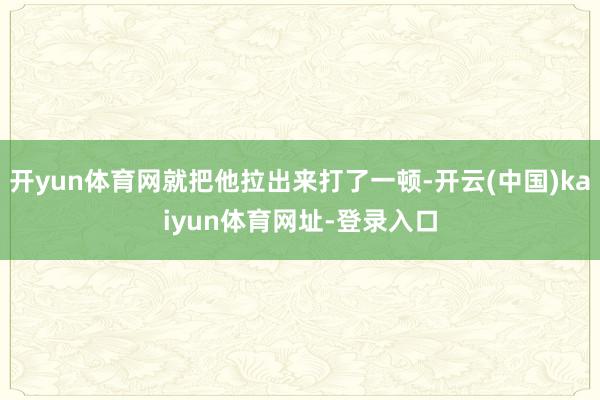 开yun体育网就把他拉出来打了一顿-开云(中国)kaiyun体育网址-登录入口