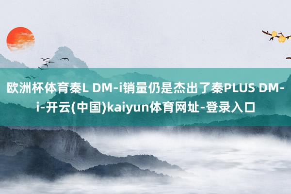 欧洲杯体育秦L DM-i销量仍是杰出了秦PLUS DM-i-开云(中国)kaiyun体育网址-登录入口