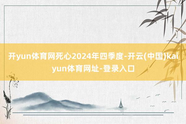 开yun体育网死心2024年四季度-开云(中国)kaiyun体育网址-登录入口
