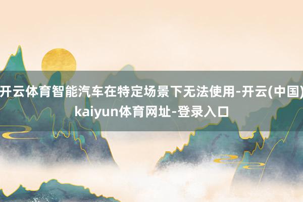 开云体育智能汽车在特定场景下无法使用-开云(中国)kaiyun体育网址-登录入口