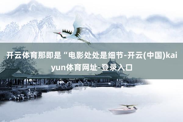 开云体育那即是“电影处处是细节-开云(中国)kaiyun体育网址-登录入口
