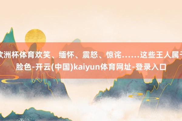 欧洲杯体育欢笑、缅怀、震怒、惊诧……这些王人属于脸色-开云(中国)kaiyun体育网址-登录入口