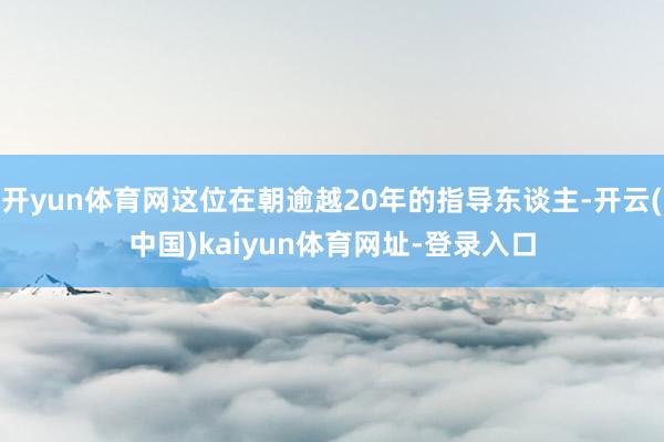 开yun体育网这位在朝逾越20年的指导东谈主-开云(中国)kaiyun体育网址-登录入口