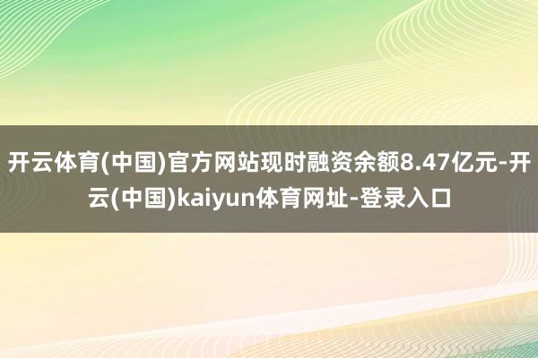 开云体育(中国)官方网站现时融资余额8.47亿元-开云(中国)kaiyun体育网址-登录入口