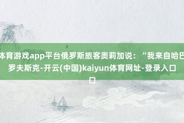 体育游戏app平台俄罗斯旅客奥莉加说：“我来自哈巴罗夫斯克-开云(中国)kaiyun体育网址-登录入口