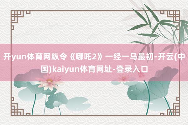 开yun体育网纵令《哪吒2》一经一马最初-开云(中国)kaiyun体育网址-登录入口