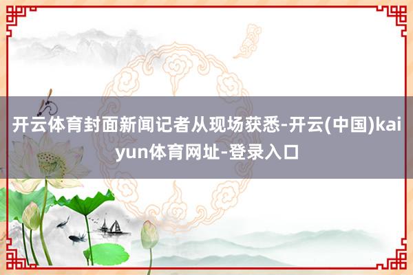 开云体育封面新闻记者从现场获悉-开云(中国)kaiyun体育网址-登录入口