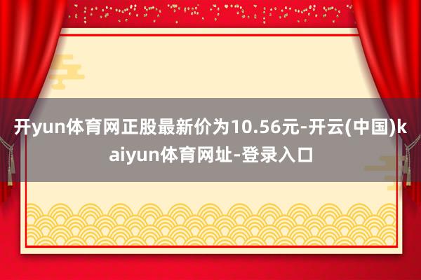 开yun体育网正股最新价为10.56元-开云(中国)kaiyun体育网址-登录入口