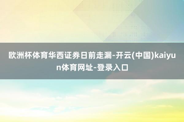 欧洲杯体育　　华西证券日前走漏-开云(中国)kaiyun体育网址-登录入口