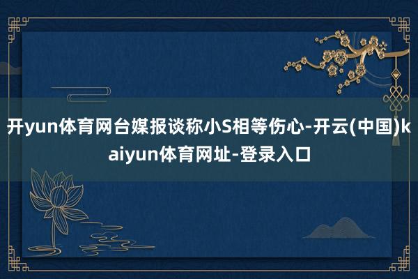 开yun体育网台媒报谈称小S相等伤心-开云(中国)kaiyun体育网址-登录入口