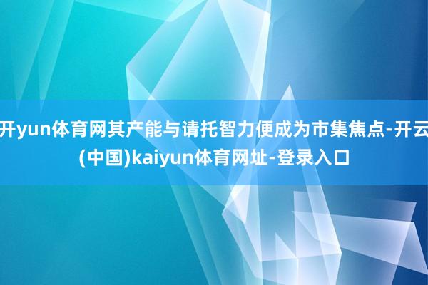 开yun体育网其产能与请托智力便成为市集焦点-开云(中国)kaiyun体育网址-登录入口