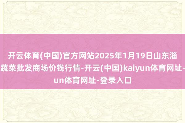 开云体育(中国)官方网站2025年1月19日山东淄博市鲁中蔬菜批发商场价钱行情-开云(中国)kaiyun体育网址-登录入口