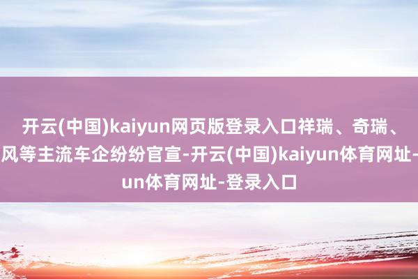 开云(中国)kaiyun网页版登录入口祥瑞、奇瑞、长安、东风等主流车企纷纷官宣-开云(中国)kaiyun体育网址-登录入口