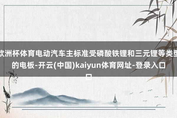 欧洲杯体育电动汽车主标准受磷酸铁锂和三元锂等类型的电板-开云(中国)kaiyun体育网址-登录入口