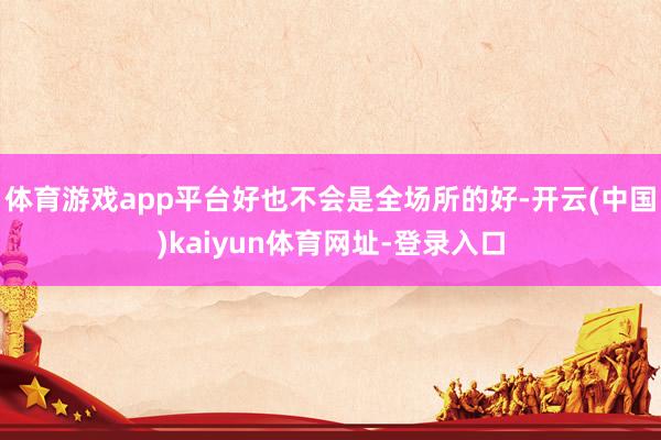 体育游戏app平台好也不会是全场所的好-开云(中国)kaiyun体育网址-登录入口