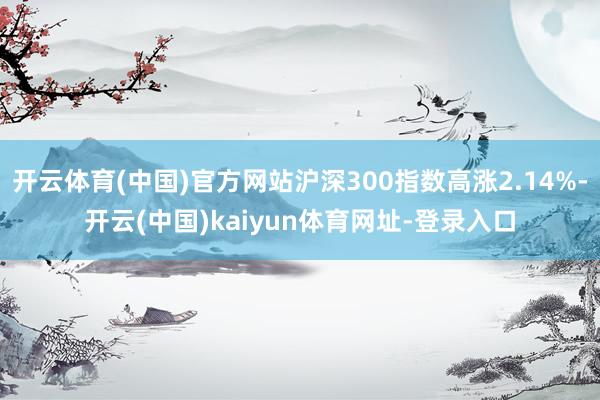 开云体育(中国)官方网站沪深300指数高涨2.14%-开云(中国)kaiyun体育网址-登录入口