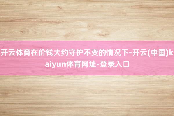 开云体育在价钱大约守护不变的情况下-开云(中国)kaiyun体育网址-登录入口
