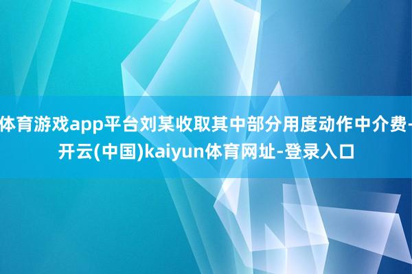 体育游戏app平台刘某收取其中部分用度动作中介费-开云(中国)kaiyun体育网址-登录入口