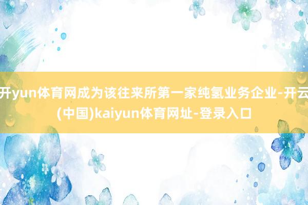 开yun体育网成为该往来所第一家纯氢业务企业-开云(中国)kaiyun体育网址-登录入口