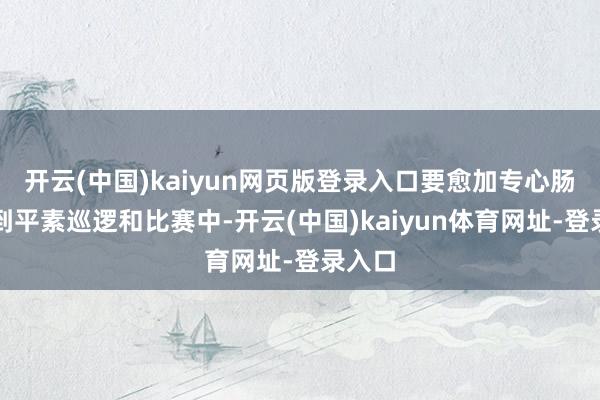 开云(中国)kaiyun网页版登录入口要愈加专心肠参预到平素巡逻和比赛中-开云(中国)kaiyun体育网址-登录入口