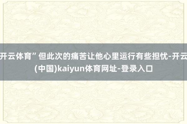 开云体育”但此次的痛苦让他心里运行有些担忧-开云(中国)kaiyun体育网址-登录入口