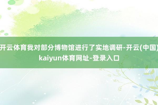 开云体育我对部分博物馆进行了实地调研-开云(中国)kaiyun体育网址-登录入口