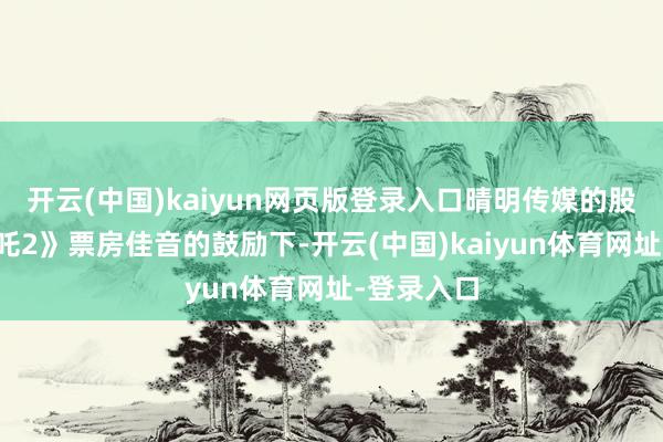 开云(中国)kaiyun网页版登录入口晴明传媒的股价在《哪吒2》票房佳音的鼓励下-开云(中国)kaiyun体育网址-登录入口