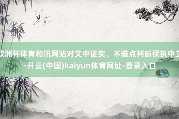 欧洲杯体育和讯网站对文中证实、不雅点判断保执中立-开云(中国)kaiyun体育网址-登录入口