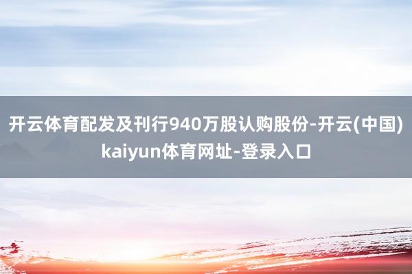 开云体育配发及刊行940万股认购股份-开云(中国)kaiyun体育网址-登录入口