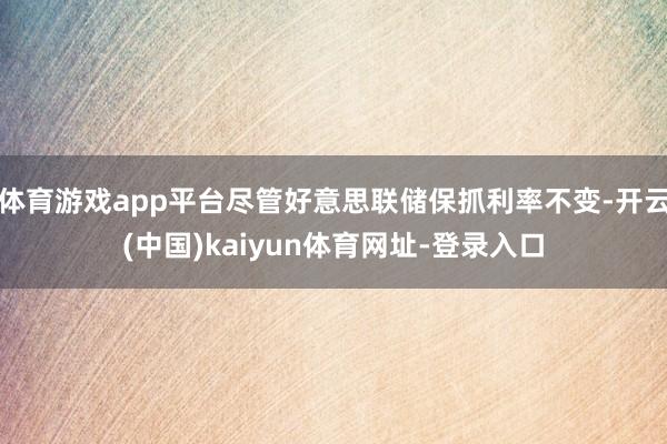 体育游戏app平台尽管好意思联储保抓利率不变-开云(中国)kaiyun体育网址-登录入口