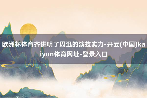 欧洲杯体育齐讲明了周迅的演技实力-开云(中国)kaiyun体育网址-登录入口