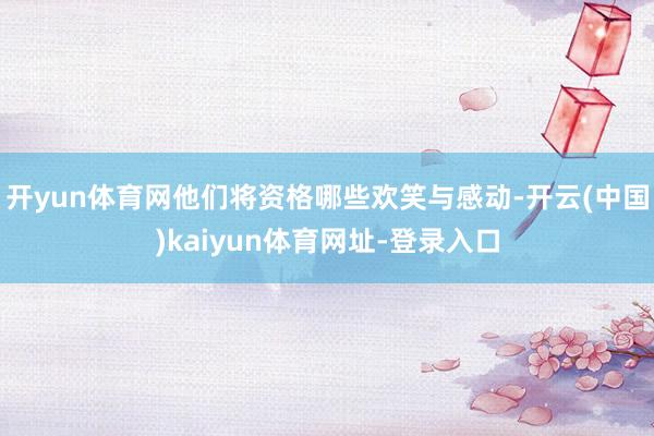 开yun体育网他们将资格哪些欢笑与感动-开云(中国)kaiyun体育网址-登录入口