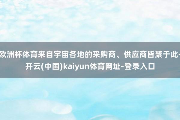 欧洲杯体育来自宇宙各地的采购商、供应商皆聚于此-开云(中国)kaiyun体育网址-登录入口