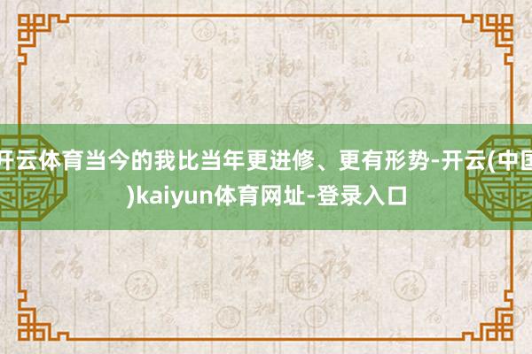 开云体育当今的我比当年更进修、更有形势-开云(中国)kaiyun体育网址-登录入口