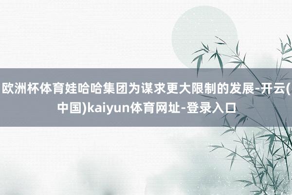 欧洲杯体育娃哈哈集团为谋求更大限制的发展-开云(中国)kaiyun体育网址-登录入口