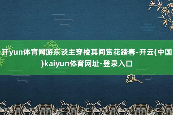 开yun体育网游东谈主穿梭其间赏花踏春-开云(中国)kaiyun体育网址-登录入口