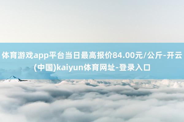 体育游戏app平台当日最高报价84.00元/公斤-开云(中国)kaiyun体育网址-登录入口