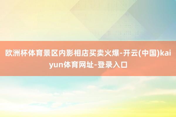 欧洲杯体育景区内影相店买卖火爆-开云(中国)kaiyun体育网址-登录入口