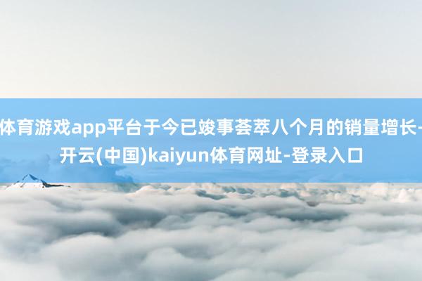 体育游戏app平台于今已竣事荟萃八个月的销量增长-开云(中国)kaiyun体育网址-登录入口