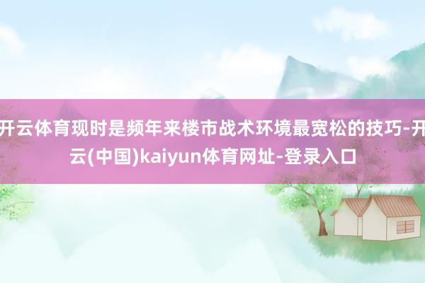 开云体育现时是频年来楼市战术环境最宽松的技巧-开云(中国)kaiyun体育网址-登录入口