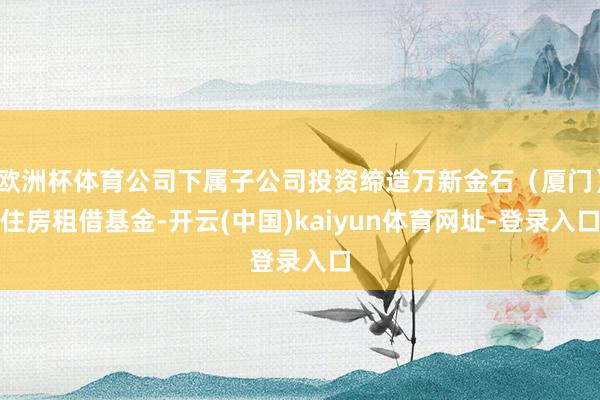 欧洲杯体育公司下属子公司投资缔造万新金石（厦门）住房租借基金-开云(中国)kaiyun体育网址-登录入口