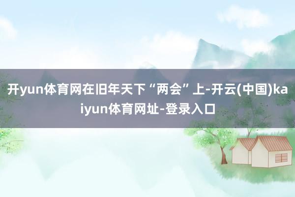开yun体育网在旧年天下“两会”上-开云(中国)kaiyun体育网址-登录入口