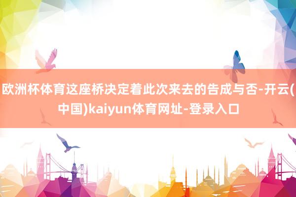 欧洲杯体育这座桥决定着此次来去的告成与否-开云(中国)kaiyun体育网址-登录入口
