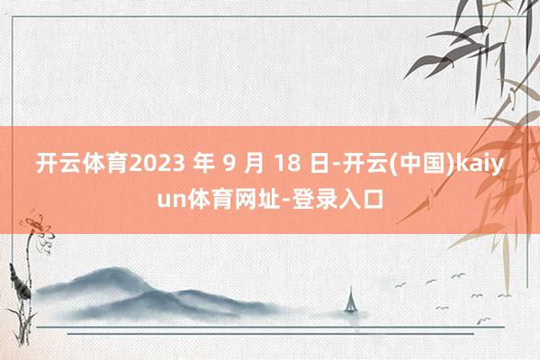 开云体育2023 年 9 月 18 日-开云(中国)kaiyun体育网址-登录入口