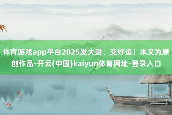 体育游戏app平台2025发大财、交好运！本文为原创作品-开云(中国)kaiyun体育网址-登录入口