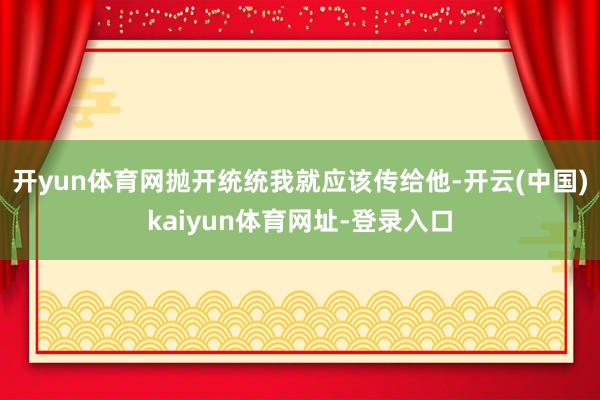开yun体育网抛开统统我就应该传给他-开云(中国)kaiyun体育网址-登录入口