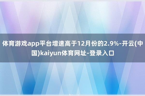 体育游戏app平台增速高于12月份的2.9%-开云(中国)kaiyun体育网址-登录入口