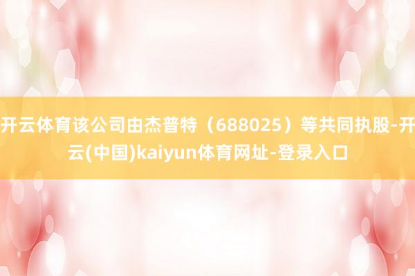 开云体育该公司由杰普特（688025）等共同执股-开云(中国)kaiyun体育网址-登录入口
