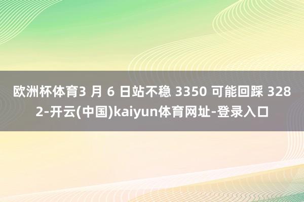 欧洲杯体育3 月 6 日站不稳 3350 可能回踩 3282-开云(中国)kaiyun体育网址-登录入口