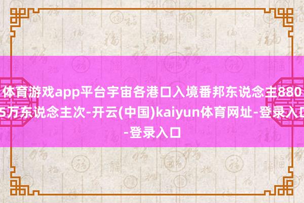 体育游戏app平台宇宙各港口入境番邦东说念主880.5万东说念主次-开云(中国)kaiyun体育网址-登录入口